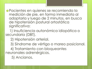 Pacientes en quienes se recomienda la
medición de pie, en forma inmediata al
adoptarla y luego de 2 minutos, en busca
de hipotensión postural ortostática
significativa:
1) Insuficiencia autonómica idiopática o
secundaria (DBT).
2) Hipotensión arterial.
3) Síndrome de vértigo o mareo posicional.
4) Tratamiento con bloqueantes
neuronales adrenérgicos.
5) Ancianos.
 