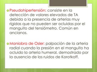 Pseudohipertensión: consiste en la
detección de valores elevados de TA
debida a la presencia de arterias muy
rígidas que no pueden ser ocluidas por el
manguito del tensiómetro. Común en
ancianos.
Maniobra de Osler: palpación de la arteria
radial cuando la presión en el manguito ha
ocluido la arteria humeral, demostrado por
la ausencia de los ruidos de Korotkoff.
 