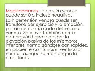 Modificaciones: la presión venosa
puede ser 0 o incluso negativa.
La hipertensión venosa puede ser
transitoria por ejercicio y la emoción,
por aumento marcado del retorno
venoso. Se eleva también con la
compresión hepática o por la
elevación pasiva de los miembros
inferiores, normalizándose con rapidez,
en paciente con función ventricular
normal, aunque se mantengan las
emociones
 