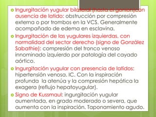  Ingurgitación yugular bilateral (hasta el gonion)con
ausencia de latido: obstrucción por compresión
externa o por trombos en la VCS. Generalmente
acompañado de edema en esclavina.
 Ingurgitación de las yugulares izquierdas, con
normalidad del sector derecho (signo de González
Sabathie): compresión del tronco venoso
innominado izquierdo por patología del cayado
aórtico.
 Ingurgitación yugular con presencia de latidos:
hipertensión venosa. IC. Con la inspiración
profunda la atenúa y la compresión hepática la
exagera (reflujo hepatoyugular).
 Signo de Kussmaul: ingurgitación yugular
aumentada, en grado moderado o severa, que
aumenta con la inspiración. Taponamiento agudo.
 