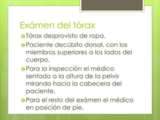 Exámen del tórax
Tórax desprovisto de ropa.
Paciente decúbito dorsal, con los
miembros superiores a los lados del
cuerpo.
Para la inspección el médico
sentado a la altura de la pelvis
mirando hacia la cabecera del
paciente.
Para el resto del exámen el médico
en posición de pie.
 