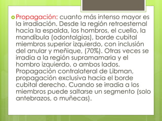 Propagación: cuanto más intenso mayor es
la irradiación. Desde la región retroesternal
hacia la espalda, los hombros, el cuello, la
mandíbula (odontalgias), borde cubital
miembros superior izquierdo, con inclusión
del anular y meñique, (70%). Otras veces se
irradia a la región supramamaria y el
hombro izquierdo, o ambos lados.
Propagación contralateral de Libman,
propagación exclusiva hacia el borde
cubital derecho. Cuando se irradia a los
miembros puede saltarse un segmento (solo
antebrazos, o muñecas).
 