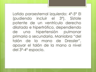 Latido paraesternal izquierdo: 4°-5° EI
(pudiendo incluir el 3°). Sístole
potente de un ventrículo derecho
dilatado e hipertrófico, dependiendo
de una hipertensión pulmonar
primaria o secundaria. Maniobra “del
talón de la mano de Dressler”,
apoyar el talón de la mano a nivel
del 3°-4° espacio.
 
