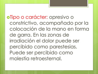 Tipo o carácter: opresivo o
constrictivo, acompañado por la
colocación de la mano en forma
de garra. En las zonas de
irradiación el dolor puede ser
percibido como parestesias.
Puede ser percibido como
molestia retroesternal.
 