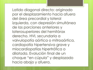 Latido diagonal directo: originado
por el desplazamiento hacia afuera
del área precordial y lateral
izquierda, con depresión simultánea
de las porciones anteriores y
laterosuperiores del hemitórax
derecho. HVI, secundaria a
valvulopatía aórtica o mitroaórtica,
cardiopatía hipertensiva grave y
miocardiopatías hipertrófica o
dilatada. Evolución final de un
choque “en cúpula” y desplazado
hacia abajo y afuera.
 