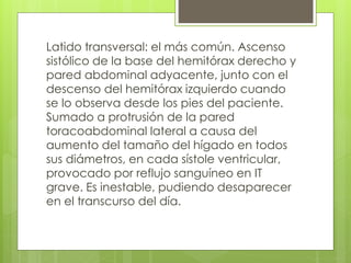 Latido transversal: el más común. Ascenso
sistólico de la base del hemitórax derecho y
pared abdominal adyacente, junto con el
descenso del hemitórax izquierdo cuando
se lo observa desde los pies del paciente.
Sumado a protrusión de la pared
toracoabdominal lateral a causa del
aumento del tamaño del hígado en todos
sus diámetros, en cada sístole ventricular,
provocado por reflujo sanguíneo en IT
grave. Es inestable, pudiendo desaparecer
en el transcurso del día.
 