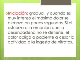Iniciación: gradual, y cuando es
muy intenso el máximo dolor se
alcanza en pocos segundos. Si el
esfuerzo o la emoción que lo
desencadena no se detiene, el
dolor obliga a paciente a cesar la
actividad o la ingesta de nitratos.
 