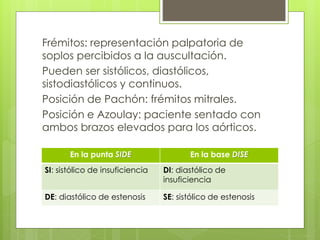 Frémitos: representación palpatoria de
soplos percibidos a la auscultación.
Pueden ser sistólicos, diastólicos,
sistodiastólicos y continuos.
Posición de Pachón: frémitos mitrales.
Posición e Azoulay: paciente sentado con
ambos brazos elevados para los aórticos.
En la punta SIDE En la base DISE
SI: sistólico de insuficiencia DI: diastólico de
insuficiencia
DE: diastólico de estenosis SE: sistólico de estenosis
 