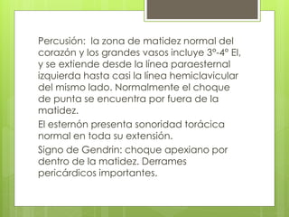 Percusión: la zona de matidez normal del
corazón y los grandes vasos incluye 3°-4° EI,
y se extiende desde la línea paraesternal
izquierda hasta casi la línea hemiclavicular
del mismo lado. Normalmente el choque
de punta se encuentra por fuera de la
matidez.
El esternón presenta sonoridad torácica
normal en toda su extensión.
Signo de Gendrin: choque apexiano por
dentro de la matidez. Derrames
pericárdicos importantes.
 