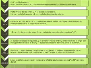 Área VI
•4°-6° costilla izquierda
•Línea vertical trazada a 2 cm del borde esternal hasta la línea axilar anterior.
Área VD
•Parte inferior del esternón y 4°-5° espacio intercostal.
•2-4 cm hacia la izquierda y 2 cm hacia la derecha del mismo.
Área AI
•Posterior. A la izquierda de la columna vertebral, a nivel del ángulo de la escápula.
•Lateralmente hasta la línea axilar anterior.
Área AD
•1-2 cm a la derecha del esternón, a nivel de los espacios intercostales 4° y5°.
Área aórtica
•3° espacio intercostal izquierdo, y se extiende hacia arriba y a la derecha a lo largo del
mango esternal hasta el 3°,2° y 1° espacio intercostal derecho, junto al esternón.
ÁREA
PULMONAR
•Desde el 2° espacio intercostal izquierdo hacia arriba y abajo, comprendiendo la
articulación esternoclavicular izquierda y el 3° espacio intercostal izquierdo
Área de Ao
ascendente
•Sobre la columna vertebral y zona paravertebral izquierda desde la 2° a 10° vértebra
dorsal.
 