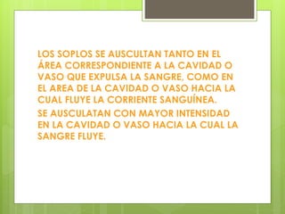 LOS SOPLOS SE AUSCULTAN TANTO EN EL
ÁREA CORRESPONDIENTE A LA CAVIDAD O
VASO QUE EXPULSA LA SANGRE, COMO EN
EL AREA DE LA CAVIDAD O VASO HACIA LA
CUAL FLUYE LA CORRIENTE SANGUÍNEA.
SE AUSCULATAN CON MAYOR INTENSIDAD
EN LA CAVIDAD O VASO HACIA LA CUAL LA
SANGRE FLUYE.
 