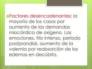 Factores desencadenantes: la
mayoría de los casos por
aumento de las demandas
miocárdica de oxígeno. Las
emociones, frío intenso, período
postprandial, aumento de la
volemia por reabsorción de los
edemas en decúbito.
 