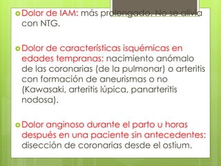 Dolor de IAM: más prolongado. No se alivia
con NTG.
Dolor de características isquémicas en
edades tempranas: nacimiento anómalo
de las coronarias (de la pulmonar) o arteritis
con formación de aneurismas o no
(Kawasaki, arteritis lúpica, panarteritis
nodosa).
Dolor anginoso durante el parto u horas
después en una paciente sin antecedentes:
disección de coronarias desde el ostium.
 