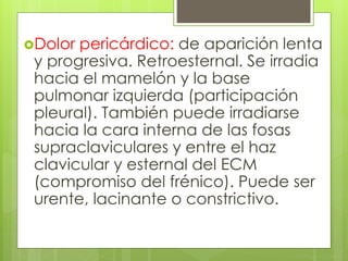 Dolor pericárdico: de aparición lenta
y progresiva. Retroesternal. Se irradia
hacia el mamelón y la base
pulmonar izquierda (participación
pleural). También puede irradiarse
hacia la cara interna de las fosas
supraclaviculares y entre el haz
clavicular y esternal del ECM
(compromiso del frénico). Puede ser
urente, lacinante o constrictivo.
 