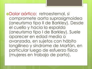Dolor aórtico: retroesternal, si
compromete aorta suprasigmoidea
(aneurisma tipo II de Barkley). Desde
el cuello y hacia la espalda
(aneurisma tipo I de Barkley). Suele
aparecer en edad media o
avanzada, en sujetos con hábito
longilineo y síndrome de Marfán, en
particular luego de esfuerzo físico
(mujeres en trabajo de parto).
 