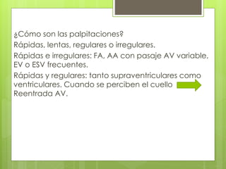 ¿Cómo son las palpitaciones?
Rápidas, lentas, regulares o irregulares.
Rápidas e irregulares: FA, AA con pasaje AV variable,
EV o ESV frecuentes.
Rápidas y regulares: tanto supraventriculares como
ventriculares. Cuando se perciben el cuello
Reentrada AV.
 