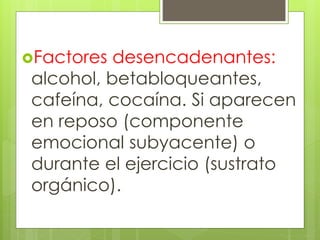 Factores desencadenantes:
alcohol, betabloqueantes,
cafeína, cocaína. Si aparecen
en reposo (componente
emocional subyacente) o
durante el ejercicio (sustrato
orgánico).
 