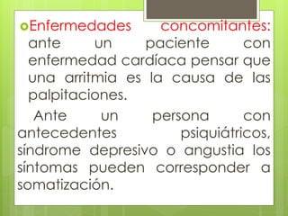 Enfermedades concomitantes:
ante un paciente con
enfermedad cardíaca pensar que
una arritmia es la causa de las
palpitaciones.
Ante un persona con
antecedentes psiquiátricos,
síndrome depresivo o angustia los
síntomas pueden corresponder a
somatización.
 