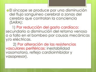 El síncope se produce por una disminución
del flujo sanguíneo cerebral a zonas del
cerebro que controlan la conciencia
(SARA):
1) Por reducción del gasto cardíaco:
secundario a disminución del retorno venoso
o a fallo en el bombeo por causas mecánicas
y/o eléctricas.
2) Por alteración de las resistencias
vasculares periféricas: inestabilidad
vasomotora, reflejo cardioinhibidor y
vasopresor).
 