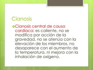 Cianosis
Cianosis central de causa
cardíaca: es caliente, no se
modifica por acción de la
gravedad, no se atenúa con la
elevación de los miembros, no
desaparece con el aumento de
la temperatura, ni mejora con la
inhalación de oxígeno.
 