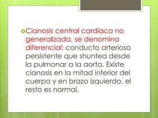 Cianosis central cardíaca no
generalizada, se denomina
diferencial: conducto arterioso
persistente que shuntea desde
la pulmonar a la aorta. Existe
cianosis en la mitad inferior del
cuerpo y en brazo izquierdo, el
resto es normal.
 