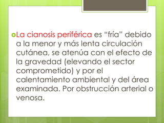 La cianosis periférica es “fría” debido
a la menor y más lenta circulación
cutánea, se atenúa con el efecto de
la gravedad (elevando el sector
comprometido) y por el
calentamiento ambiental y del área
examinada. Por obstrucción arterial o
venosa.
 
