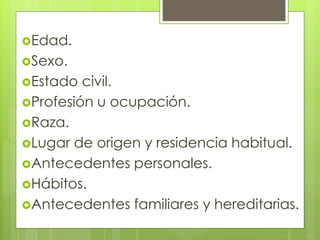 Edad.
Sexo.
Estado civil.
Profesión u ocupación.
Raza.
Lugar de origen y residencia habitual.
Antecedentes personales.
Hábitos.
Antecedentes familiares y hereditarias.
 
