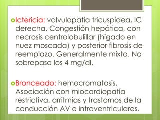 Ictericia: valvulopatía tricuspídea, IC
derecha. Congestión hepática, con
necrosis centrolobulillar (hígado en
nuez moscada) y posterior fibrosis de
reemplazo. Generalmente mixta. No
sobrepasa los 4 mg/dl.
Bronceado: hemocromatosis.
Asociación con miocardiopatía
restrictiva, arritmias y trastornos de la
conducción AV e intraventriculares.
 