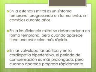 En la estenosis mitral es un síntoma
temprano, progresando en forma lenta, sin
cambios durante años.
En la insuficiencia mitral se desencadena en
forma temprana, pero cuando aparece
tiene una evolución más rápida.
En las valvulopatías aórtica y en la
cardiopatía hipertensiva, el período de
compensación es más prolongado, pero
cuando aparece progresa rápidamente.
 