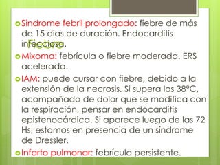 Fiebre
Síndrome febril prolongado: fiebre de más
de 15 días de duración. Endocarditis
infecciosa.
Mixoma: febrícula o fiebre moderada. ERS
acelerada.
IAM: puede cursar con fiebre, debido a la
extensión de la necrosis. Si supera los 38°C,
acompañado de dolor que se modifica con
la respiración, pensar en endocarditis
epistenocárdica. Si aparece luego de las 72
Hs, estamos en presencia de un síndrome
de Dressler.
Infarto pulmonar: febrícula persistente.
 