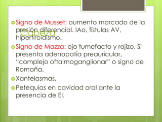 Cabeza
Signo de Musset: aumento marcado de la
presión diferencial. IAo, fístulas AV,
hipertiroidismo.
Signo de Mazza: ojo tumefacto y rojizo. Si
presenta adenopatía preauricular,
“complejo oftalmoganglionar” o signo de
Romaña.
Xantelasmas.
Petequias en cavidad oral ante la
presencia de EI.
 