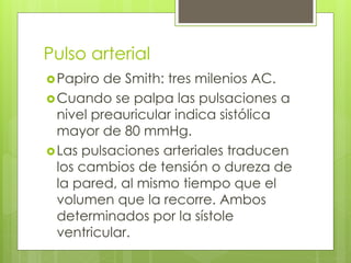 Pulso arterial
Papiro de Smith: tres milenios AC.
Cuando se palpa las pulsaciones a
nivel preauricular indica sistólica
mayor de 80 mmHg.
Las pulsaciones arteriales traducen
los cambios de tensión o dureza de
la pared, al mismo tiempo que el
volumen que la recorre. Ambos
determinados por la sístole
ventricular.
 