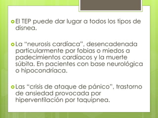 El TEP puede dar lugar a todos los tipos de
disnea.
La “neurosis cardíaca”, desencadenada
particularmente por fobias o miedos a
padecimientos cardíacos y la muerte
súbita. En pacientes con base neurológica
o hipocondríaca.
Las “crisis de ataque de pánico”, trastorno
de ansiedad provocada por
hiperventilación por taquipnea.
 