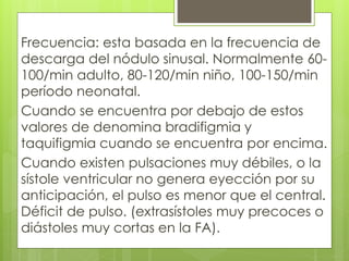 Frecuencia: esta basada en la frecuencia de
descarga del nódulo sinusal. Normalmente 60-
100/min adulto, 80-120/min niño, 100-150/min
período neonatal.
Cuando se encuentra por debajo de estos
valores de denomina bradifigmia y
taquifigmia cuando se encuentra por encima.
Cuando existen pulsaciones muy débiles, o la
sístole ventricular no genera eyección por su
anticipación, el pulso es menor que el central.
Déficit de pulso. (extrasístoles muy precoces o
diástoles muy cortas en la FA).
 