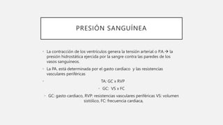 PRESIÓN SANGUÍNEA
• La contracción de los ventrículos genera la tensión arterial o P.A. la
presión hidrostática ejercida por la sangre contra las paredes de los
vasos sanguíneos.
• La PA. está determinada por el gasto cardíaco y las resistencias
vasculares periféricas
• TA: GC x RVP
• GC: VS x FC
• GC: gasto cardiaco, RVP: resistencias vasculares periféricas VS: volumen
sistólico, FC: frecuencia cardiaca,
 