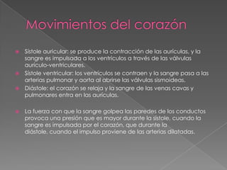 Movimientos del corazónSístole auricular: se produce la contracción de las aurículas, y la sangre es impulsada a los ventrículos a través de las válvulas aurículo-ventriculares.Sístole ventricular: los ventrículos se contraen y la sangre pasa a las arterias pulmonar y aorta al abrirse las válvulas sismoideas. Diástole: el corazón se relaja y la sangre de las venas cavas y pulmonares entra en las aurículas.La fuerza con que la sangre golpea las paredes de los conductos provoca una presión que es mayor durante la sístole, cuando la sangre es impulsada por el corazón, que durante la diástole, cuando el impulso proviene de las arterias dilatadas.