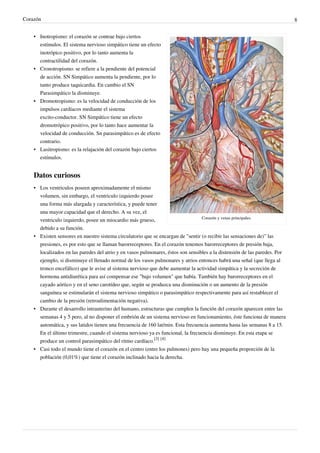 Corazón                                                                                                                     8


    • Inotropismo: el corazón se contrae bajo ciertos
      estímulos. El sistema nervioso simpático tiene un efecto
      inotrópico positivo, por lo tanto aumenta la
      contractilidad del corazón.
    • Cronotropismo: se refiere a la pendiente del potencial
      de acción. SN Simpático aumenta la pendiente, por lo
      tanto produce taquicardia. En cambio el SN
      Parasimpático la disminuye.
    • Dromotropismo: es la velocidad de conducción de los
      impulsos cardíacos mediante el sistema
      excito-conductor. SN Simpático tiene un efecto
      dromotrópico positivo, por lo tanto hace aumentar la
      velocidad de conducción. Sn parasimpático es de efecto
      contrario.
    • Lusitropismo: es la relajación del corazón bajo ciertos
      estímulos.


    Datos curiosos
    • Los ventriculos poseen aproximadamente el mismo
      volumen, sin embargo, el ventriculo izquierdo posee
      una forma más alargada y característica, y puede tener
      una mayor capacidad que el derecho. A su vez, el
                                                                                  Corazón y venas principales.
      ventriculo izquierdo, posee un miocardio más grueso,
      debido a su función.
    • Existen sensores en nuestro sistema circulatorio que se encargan de "sentir (o recibir las sensaciones de)" las
      presiones, es por esto que se llaman barorreceptores. En el corazón tenemos barorreceptores de presión baja,
      localizados en las paredes del atrio y en vasos pulmonares, éstos son sensibles a la distensión de las paredes. Por
      ejemplo, si disminuye el llenado normal de los vasos pulmonares y atrios entonces habrá una señal (que llega al
      tronco encefálico) que le avise al sistema nervioso que debe aumentar la actividad simpática y la secreción de
      hormona antidiurética para así compensar ese "bajo volumen" que había. También hay barorreceptores en el
      cayado aórtico y en el seno carotídeo que, según se produzca una disminución o un aumento de la presión
      sanguínea se estimularán el sistema nervioso simpático o parasimpático respectivamente para así restablecer el
      cambio de la presión (retroalimentación negativa).
    • Durante el desarrollo intrauterino del humano, estructuras que cumplen la función del corazón aparecen entre las
      semanas 4 y 5 pero, al no disponer el embrión de un sistema nervioso en funcionamiento, éste funciona de manera
      automática, y sus latidos tienen una frecuencia de 160 lat/min. Esta frecuencia aumenta hasta las semanas 8 a 15.
      En el último trimestre, cuando el sistema nervioso ya es funcional, la frecuencia disminuye. En esta etapa se
      produce un control parasimpático del ritmo cardíaco.[3] [4]
    • Casi todo el mundo tiene el corazón en el centro (entre los pulmones) pero hay una pequeña proporción de la
      población (0,01%) que tiene el corazón inclinado hacia la derecha.
 