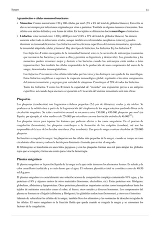 Sangre                                                                                                                     14


    Agranulocitos o células monomorfonucleares
    • Monocitos: Conteo normal entre 150 y 900 células por mm³ (2% a 8% del total de glóbulos blancos). Esta cifra se
      eleva casi siempre por infecciones originadas por virus o parásitos. También en algunos tumores o leucemias. Son
      células con núcleo definido y con forma de riñón. En los tejidos se diferencian hacia macrófagos o histiocitos.
    • Linfocitos: valor normal entre 1.300 y 4000 por mm³ (24% a 32% del total de glóbulos blancos). Su número
      aumenta sobre todo en infecciones virales, aunque también en enfermedades neoplásicas (cáncer) y pueden
      disminuir en inmunodeficiencias. Los linfocitos son los efectores específicos del sistema inmunitario, ejerciendo
      la inmunidad adquirida celular y humoral. Hay dos tipos de linfocitos, los linfocitos B y los linfocitos T.
          Los linfocitos B están encargados de la inmunidad humoral, esto es, la secreción de anticuerpos (sustancias
          que reconocen las bacterias y se unen a ellas y permiten su fagocitocis y destrucción). Los granulocitos y los
          monocitos pueden reconocer mejor y destruir a las bacterias cuando los anticuerpos están unidos a éstas
          (opsonización). Son también las células responsables de la producción de unos componentes del suero de la
          sangre, denominados inmunoglobulinas.
          Los linfocitos T reconocen a las células infectadas por los virus y las destruyen con ayuda de los macrófagos.
          Estos linfocitos amplifican o suprimen la respuesta inmunológica global, regulando a los otros componentes
          del sistema inmunitario, y segregan gran variedad de citoquinas. Constituyen el 70% de todos los linfocitos.
          Tanto los linfocitos T como los B tienen la capacidad de "recordar" una exposición previa a un antígeno
          específico, así cuando haya una nueva exposición a él, la acción del sistema inmunitario será más eficaz.


    Plaquetas
    Las plaquetas (trombocitos) son fragmentos celulares pequeños (2-3 μm de diámetro), ovales y sin núcleo. Se
    producen en la médula ósea a partir de la fragmentación del citoplasma de los megacariocitos quedando libres en la
    circulación sanguínea. Su valor cuantitativo normal se encuentra entre 150.000 y 450.000 plaquetas por mm³ (en
    España, por ejemplo, el valor medio es de 226.000 por microlitro con una desviación estándar de 46.000[1] ).
    Las plaquetas sirven para taponar las lesiones que pudieran afectar a los vasos sanguíneos. En el proceso de
    coagulación (hemostasia), las plaquetas contribuyen a la formación de los coágulos (trombos), así son las
    responsables del cierre de las heridas vasculares. (Ver trombosis). Una gota de sangre contiene alrededor de 250.000
    plaquetas.
    Su función es coagular la sangre, las plaquetas son las células más pequeñas de la sangre, cuando se rompe un vaso
    circulatorio ellas vienen y rodean la herida para disminuir el tamaño para evitar el sangrado.
    El fibrinogeno se transforma en unos hilos pegajosos y con las plaquetas forman una red para atrapar los glóbulos
    rojos que se coagula y forma una costra para evitar la hemorragia.


    Plasma sanguíneo
    El plasma sanguíneo es la porción líquida de la sangre en la que están inmersos los elementos formes. Es salado y de
    color amarillento traslúcido y es más denso que el agua. El volumen plasmático total se considera como de 40-50
    mL/kg peso.
    El plasma sanguíneo es esencialmente una solución acuosa de composición compleja conteniendo 91% agua, y las
    proteínas el 8% y algunos rastros de otros materiales (hormonas, electrolitos, etc). Estas proteínas son: fibrógeno,
    globulinas, albúminas y lipoproteínas. Otras proteínas plasmáticas importantes actúan como transportadores hasta los
    tejidos de nutrientes esenciales como el cobre, el hierro, otros metales y diversas hormonas. Los componentes del
    plasma se forman en el hígado (albúmina y fibrógeno), las glándulas endocrinas (hormonas), y otros en el intestino.
    Además de vehiculizar las células de la sangre, también lleva los alimentos y las sustancias de desecho recogidas de
    las células. El suero sanguíneo es la fracción fluida que queda cuando se coagula la sangre y se consumen los
    factores de la coagulación.
 