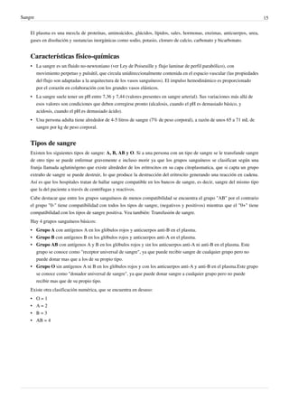 Sangre                                                                                                                      15


    El plasma es una mezcla de proteínas, aminoácidos, glúcidos, lípidos, sales, hormonas, enzimas, anticuerpos, urea,
    gases en disolución y sustancias inorgánicas como sodio, potasio, cloruro de calcio, carbonato y bicarbonato.


    Características físico-químicas
    • La sangre es un fluido no-newtoniano (ver Ley de Poiseuille y flujo laminar de perfil parabólico), con
      movimiento perpetuo y pulsátil, que circula unidireccionalmente contenida en el espacio vascular (las propiedades
      del flujo son adaptadas a la arquitectura de los vasos sanguíneos). El impulso hemodinámico es proporcionado
      por el corazón en colaboración con los grandes vasos elásticos.
    • La sangre suele tener un pH entre 7,36 y 7,44 (valores presentes en sangre arterial). Sus variaciones más allá de
      esos valores son condiciones que deben corregirse pronto (alcalosis, cuando el pH es demasiado básico, y
      acidosis, cuando el pH es demasiado ácido).
    • Una persona adulta tiene alrededor de 4-5 litros de sangre (7% de peso corporal), a razón de unos 65 a 71 mL de
      sangre por kg de peso corporal.


    Tipos de sangre
    Existen los siguientes tipos de sangre: A, B, AB y O. Si a una persona con un tipo de sangre se le transfunde sangre
    de otro tipo se puede enfermar gravemente e incluso morir ya que los grupos sanguíneos se clasifican según una
    franja llamada aglutinógeno que existe alrededor de los eritrocitos en su capa citoplasmatica, que si capta un grupo
    extraño de sangre se puede destruir, lo que produce la destrucción del eritrocito generando una reacción en cadena.
    Así es que los hospitales tratan de hallar sangre compatible en los bancos de sangre, es decir, sangre del mismo tipo
    que la del paciente a través de centrífugas y reactivos.
    Cabe destacar que entre los grupos sanguíneos de menos compatibilidad se encuentra el grupo "AB" por el contrario
    el grupo "0-" tiene compatibilidad con todos los tipos de sangre, (negativos y positivos) mientras que el "0+" tiene
    compatibilidad con los tipos de sangre positiva. Vea también: Transfusión de sangre.
    Hay 4 grupos sanguíneos básicos:
    • Grupo A con antígenos A en los glóbulos rojos y anticuerpos anti-B en el plasma.
    • Grupo B con antígenos B en los glóbulos rojos y anticuerpos anti-A en el plasma.
    • Grupo AB con antígenos A y B en los glóbulos rojos y sin los anticuerpos anti-A ni anti-B en el plasma. Este
      grupo se conoce como "receptor universal de sangre", ya que puede recibir sangre de cualquier grupo pero no
      puede donar mas que a los de su propio tipo.
    • Grupo O sin antígenos A ni B en los glóbulos rojos y con los anticuerpos anti-A y anti-B en el plasma.Este grupo
      se conoce como "donador universal de sangre", ya que puede donar sangre a cualquier grupo pero no puede
      recibir mas que de su propio tipo.
    Existe otra clasificación numérica, que se encuentra en desuso:
    •    O=1
    •    A=2
    •    B=3
    •    AB = 4
 