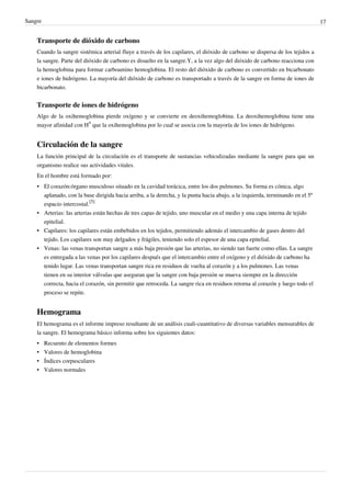 Sangre                                                                                                                         17


    Transporte de dióxido de carbono
    Cuando la sangre sistémica arterial fluye a través de los capilares, el dióxido de carbono se dispersa de los tejidos a
    la sangre. Parte del dióxido de carbono es disuelto en la sangre.Y, a la vez algo del dióxido de carbono reacciona con
    la hemoglobina para formar carboamino hemoglobina. El resto del dióxido de carbono es convertido en bicarbonato
    e iones de hidrógeno. La mayoría del dióxido de carbono es transportado a través de la sangre en forma de iones de
    bicarbonato.


    Transporte de iones de hidrógeno
    Algo de la oxihemoglobina pierde oxígeno y se convierte en deoxihemoglobina. La deoxihemoglobina tiene una
    mayor afinidad con H+ que la oxihemoglobina por lo cual se asocia con la mayoría de los iones de hidrógeno.


    Circulación de la sangre
    La función principal de la circulación es el transporte de sustancias vehiculizadas mediante la sangre para que un
    organismo realice sus actividades vitales.
    En el hombre está formado por:
    • El corazón:órgano musculoso situado en la cavidad torácica, entre los dos pulmones. Su forma es cónica, algo
      aplanado, con la base dirigida hacia arriba, a la derecha, y la punta hacia abajo, a la izquierda, terminando en el 5º
      espacio intercostal.[5]
    • Arterias: las arterias están hechas de tres capas de tejido, uno muscular en el medio y una capa interna de tejido
      epitelial.
    • Capilares: los capilares están embebidos en los tejidos, permitiendo además el intercambio de gases dentro del
      tejido. Los capilares son muy delgados y frágiles, teniendo solo el espesor de una capa epitelial.
    • Venas: las venas transportan sangre a más baja presión que las arterias, no siendo tan fuerte como ellas. La sangre
      es entregada a las venas por los capilares después que el intercambio entre el oxígeno y el dióxido de carbono ha
      tenido lugar. Las venas transportan sangre rica en residuos de vuelta al corazón y a los pulmones. Las venas
      tienen en su interior válvulas que aseguran que la sangre con baja presión se mueva siempre en la dirección
      correcta, hacia el corazón, sin permitir que retroceda. La sangre rica en residuos retorna al corazón y luego todo el
      proceso se repite.


    Hemograma
    El hemograma es el informe impreso resultante de un análisis cuali-cuantitativo de diversas variables mensurables de
    la sangre. El hemograma básico informa sobre los siguientes datos:
    •    Recuento de elementos formes
    •    Valores de hemoglobina
    •    Índices corpusculares
    •    Valores normales
 