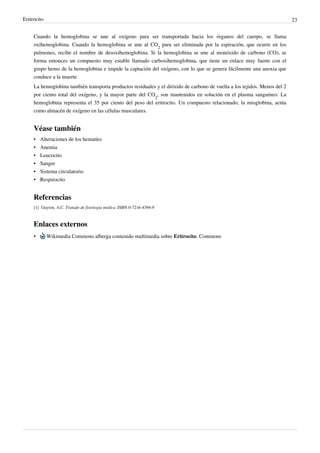 Eritrocito                                                                                                                 23


     Cuando la hemoglobina se une al oxígeno para ser transportada hacia los órganos del cuerpo, se llama
     oxihemoglobina. Cuando la hemoglobina se une al CO2 para ser eliminada por la espiración, que ocurre en los
     pulmones, recibe el nombre de desoxihemoglobina. Si la hemoglobina se une al monóxido de carbono (CO), se
     forma entonces un compuesto muy estable llamado carboxihemoglobina, que tiene un enlace muy fuerte con el
     grupo hemo de la hemoglobina e impide la captación del oxígeno, con lo que se genera fácilmente una anoxia que
     conduce a la muerte
     La hemoglobina también transporta productos residuales y el dióxido de carbono de vuelta a los tejidos. Menos del 2
     por ciento total del oxígeno, y la mayor parte del CO2, son mantenidos en solución en el plasma sanguíneo. La
     hemoglobina representa el 35 por ciento del peso del eritrocito. Un compuesto relacionado, la mioglobina, actúa
     como almacén de oxígeno en las células musculares.


     Véase también
     •   Alteraciones de los hematíes
     •   Anemia
     •   Leucocito
     •   Sangre
     •   Sistema circulatorio
     • Respirocito


     Referencias
     [1] Guyton, A.C. Tratado de fisiología médica. ISBN 0-7216-4394-9



     Enlaces externos
     •       Wikimedia Commons alberga contenido multimedia sobre Eritrocito. Commons
 