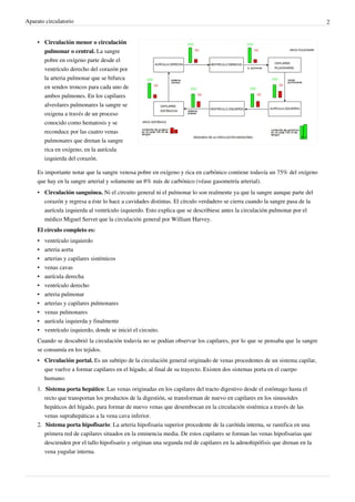Aparato circulatorio                                                                                                       2


    • Circulación menor o circulación
      pulmonar o central. La sangre
      pobre en oxígeno parte desde el
      ventrículo derecho del corazón por
      la arteria pulmonar que se bifurca
      en sendos troncos para cada uno de
      ambos pulmones. En los capilares
      alveolares pulmonares la sangre se
      oxigena a través de un proceso
      conocido como hematosis y se
      reconduce por las cuatro venas
      pulmonares que drenan la sangre
      rica en oxígeno, en la aurícula
      izquierda del corazón.

    Es importante notar que la sangre venosa pobre en oxígeno y rica en carbónico contiene todavía un 75% del oxígeno
    que hay en la sangre arterial y solamente un 8% más de carbónico (véase gasometría arterial).
    • Circulación sanguínea. Ni el circuito general ni el pulmonar lo son realmente ya que la sangre aunque parte del
      corazón y regresa a éste lo hace a cavidades distintas. El círculo verdadero se cierra cuando la sangre pasa de la
      aurícula izquierda al ventrículo izquierdo. Esto explica que se describiese antes la circulación pulmonar por el
      médico Miguel Servet que la circulación general por William Harvey.
    El círculo completo es:
    •   ventrículo izquierdo
    •   arteria aorta
    •   arterias y capilares sistémicos
    •   venas cavas
    •   aurícula derecha
    •   ventrículo derecho
    •   arteria pulmonar
    •   arterias y capilares pulmonares
    •   venas pulmonares
    •   aurícula izquierda y finalmente
    •   ventrículo izquierdo, donde se inició el circuito.
    Cuando se descubrió la circulación todavía no se podían observar los capilares, por lo que se pensaba que la sangre
    se consumía en los tejidos.
    • Circulación portal. Es un subtipo de la circulación general originado de venas procedentes de un sistema capilar,
      que vuelve a formar capilares en el hígado, al final de su trayecto. Existen dos sistemas porta en el cuerpo
      humano:
    1. Sistema porta hepático: Las venas originadas en los capilares del tracto digestivo desde el estómago hasta el
       recto que transportan los productos de la digestión, se transforman de nuevo en capilares en los sinusoides
       hepáticos del hígado, para formar de nuevo venas que desembocan en la circulación sistémica a través de las
       venas suprahepáticas a la vena cava inferior.
    2. Sistema porta hipofisario: La arteria hipofisaria superior procedente de la carótida interna, se ramifica en una
       primera red de capilares situados en la eminencia media. De estos capilares se forman las venas hipofisarias que
       descienden por el tallo hipofisario y originan una segunda red de capilares en la adenohipófisis que drenan en la
       vena yugular interna.
 