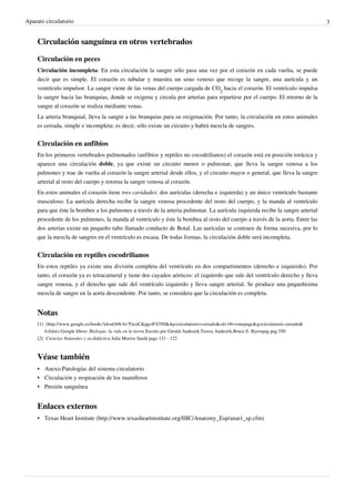Aparato circulatorio                                                                                                                    3


    Circulación sanguínea en otros vertebrados

    Circulación en peces
    Circulación incompleta: En esta circulación la sangre sólo pasa una vez por el corazón en cada vuelta, se puede
    decir que es simple. El corazón es tubular y muestra un seno venoso que recoge la sangre, una aurícula y un
    ventrículo impulsor. La sangre viene de las venas del cuerpo cargada de CO2 hacia el corazón. El ventrículo impulsa
    la sangre hacia las branquias, donde se oxigena y circula por arterias para repartirse por el cuerpo. El retorno de la
    sangre al corazón se realiza mediante venas.
    La arteria branquial, lleva la sangre a las branquias para su oxigenación. Por tanto, la circulación en estos animales
    es cerrada, simple e incompleta; es decir, sólo existe un circuito y habrá mezcla de sangres.


    Circulación en anfibios
    En los primeros vertebrados pulmonados (anfibios y reptiles no cocodrilianos) el corazón está en posición torácica y
    aparece una circulación doble, ya que existe un circuito menor o pulmonar, que lleva la sangre venosa a los
    pulmones y trae de vuelta al corazón la sangre arterial desde ellos, y el circuito mayor o general, que lleva la sangre
    arterial al resto del cuerpo y retorna la sangre venosa al corazón.
    En estos animales el corazón tiene tres cavidades: dos aurículas (derecha e izquierda) y un único ventrículo bastante
    musculoso. La aurícula derecha recibe la sangre venosa procedente del resto del cuerpo, y la manda al ventrículo
    para que éste la bombee a los pulmones a través de la arteria pulmonar. La aurícula izquierda recibe la sangre arterial
    procedente de los pulmones, la manda al ventrículo y éste la bombea al resto del cuerpo a través de la aorta. Entre las
    dos arterias existe un pequeño tubo llamado conducto de Botal. Las aurículas se contraen de forma sucesiva, por lo
    que la mezcla de sangres en el ventrículo es escasa. De todas formas, la circulación doble será incompleta.


    Circulación en reptiles cocodrilianos
    En estos reptiles ya existe una división completa del ventrículo en dos compartimentos (derecho e izquierdo). Por
    tanto, el corazón ya es tetracameral y tiene dos cayados aórticos: el izquierdo que sale del ventrículo derecho y lleva
    sangre venosa, y el derecho que sale del ventrículo izquierdo y lleva sangre arterial. Se produce una pequeñísima
    mezcla de sangre en la aorta descendente. Por tanto, se considera que la circulación es completa.


    Notas
    [1] (http:/ / www. google. es/ books?id=uO48-6v7GcoC& pg=PA550& dq=circulatorio+ cerrado& cd=1#v=onepage& q=circulatorio cerrado&
        f=false) Google libros: Biología: la vida en la tierra Escrito por Gerald Audesirk,Teresa Audesirk,Bruce E. Byerspag pag 550
    [2] Ciencias Naturales y su didáctica Julia Morros Sardá pags 121 - 122



    Véase también
    • Anexo:Patologías del sistema circulatorio
    • Circulación y respiración de los mamíferos
    • Presión sanguínea


    Enlaces externos
    • Texas Heart Institute (http://www.texasheartinstitute.org/HIC/Anatomy_Esp/anat1_sp.cfm)
 