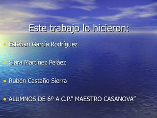 Este trabajo lo hicieron: Esteban García Rodríguez Clara Martínez Peláez Rubén Castaño Sierra ALUMNOS DE 6º A C.P.” MAESTRO CASANOVA” 