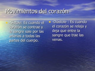 Movimientos del corazón -Sístole: Es cuando el corazón se contrae y la sangre sale por las arterias a todas las partes del cuerpo. -Diástole : Es cuando el corazón se relaja y deja que entre la sangre que trae las venas. 