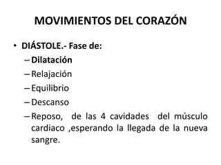 MOVIMIENTOS DEL CORAZÓN
• DIÁSTOLE.- Fase de:
–Dilatación
–Relajación
–Equilibrio
–Descanso
–Reposo, de las 4 cavidades del músculo
cardiaco ,esperando la llegada de la nueva
sangre.
 