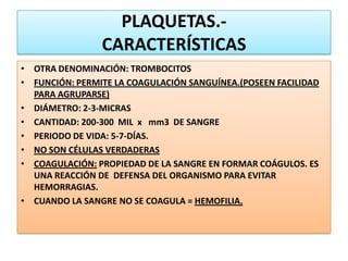 PLAQUETAS.-
CARACTERÍSTICAS
• OTRA DENOMINACIÓN: TROMBOCITOS
• FUNCIÓN: PERMITE LA COAGULACIÓN SANGUÍNEA.(POSEEN FACILIDAD
PARA AGRUPARSE)
• DIÁMETRO: 2-3-MICRAS
• CANTIDAD: 200-300 MIL x mm3 DE SANGRE
• PERIODO DE VIDA: 5-7-DÍAS.
• NO SON CÉLULAS VERDADERAS
• COAGULACIÓN: PROPIEDAD DE LA SANGRE EN FORMAR COÁGULOS. ES
UNA REACCIÓN DE DEFENSA DEL ORGANISMO PARA EVITAR
HEMORRAGIAS.
• CUANDO LA SANGRE NO SE COAGULA = HEMOFILIA.
 