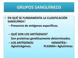 GRUPOS SANGUÍNEOS
• EN QUÉ SE FUNDAMENTA LA CLASIFICACIÓN
SANGUÍNEA?
– Presencia de antígenos específicos.
– QUÉ SON LOS ANTÍGENOS?
Son proteínas genéticamente determinados.
– LOS ANTÍGENOS: HEMATÍES=
Aglutinógenos. PLASMA= Aglutininas
 