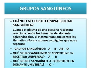 GRUPOS SANGUÍNEOS
– CUÁNDO NO EXISTE COMPATIBILIDAD
SANGUÍNEA?
Cuando el plasma de una persona receptora
reacciona contra los hematíes del donante
aglutinándolos. El Plasma reacciona contra los
Hematíes. (Forma grumos o coágulos que no se
separan)
– GRUPOS SANGUÍNEOS: A- B- AB- O
– QUÉ GRUPO SANGUÍNEO SE CONSTITUYE EN
RECEPTOR UNIVERSAL? A - B
– QUÉ GRUPO SANGUÍNEO SE CONSTITUYE EN
DONANTE UNIVERSAL? - O -
 