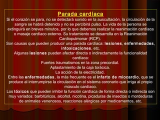 Parada cardíaca
Si el corazón se para, no se detectará sonido en la auscultación, la circulación de la
sangre se habrá detenido y no se percibirá pulso. La vida de la persona se
extinguirá en breves minutos, por lo que debemos realizar la reanimación cardíaca
o masaje cardíaco externo. Su tratamiento se desarrolla en la Reanimación
Cardiopulmonar (RCP).
Son causas que pueden producir una parada cardíaca: lesiones, enfermedades,
intoxicaciones, etc.
Algunas lesiones pueden afectar directa o indirectamente la funcionalidad
cardíaca:
Fuertes traumatismos en la zona precordial.
Aplastamiento de la caja torácica.
La acción de la electricidad.
Entre las enfermedades, la más frecuente es el infarto de miocardio, que se
produce al interrumpirse la circulación en el sistema coronario que irriga al propio
músculo cardíaco.
Los tóxicos que pueden inhibir la función cardíaca de forma directa o indirecta son
muy variados: barbitúricos, alcohol, nicotina, picaduras de insectos o mordeduras
de animales venenosos, reacciones alérgicas por medicamentos, etc.
 